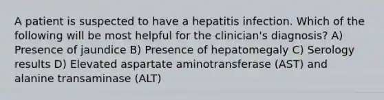 A patient is suspected to have a hepatitis infection. Which of the following will be most helpful for the clinician's diagnosis? A) Presence of jaundice B) Presence of hepatomegaly C) Serology results D) Elevated aspartate aminotransferase (AST) and alanine transaminase (ALT)