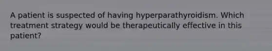 A patient is suspected of having hyperparathyroidism. Which treatment strategy would be therapeutically effective in this patient?