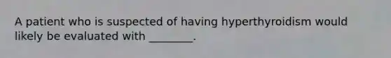 A patient who is suspected of having hyperthyroidism would likely be evaluated with​ ________.