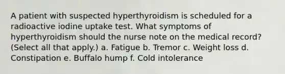 A patient with suspected hyperthyroidism is scheduled for a radioactive iodine uptake test. What symptoms of hyperthyroidism should the nurse note on the medical record? (Select all that apply.) a. Fatigue b. Tremor c. Weight loss d. Constipation e. Buffalo hump f. Cold intolerance