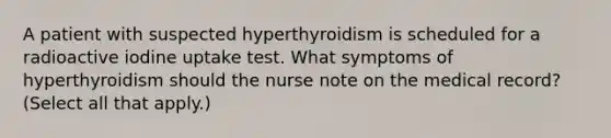 A patient with suspected hyperthyroidism is scheduled for a radioactive iodine uptake test. What symptoms of hyperthyroidism should the nurse note on the medical record? (Select all that apply.)