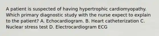 A patient is suspected of having hypertrophic cardiomyopathy. Which primary diagnostic study with the nurse expect to explain to the patient? A. Echocardiogram. B. Heart catheterization C. Nuclear stress test D. Electrocardiogram ECG