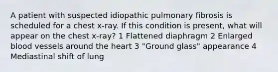 A patient with suspected idiopathic pulmonary fibrosis is scheduled for a chest x-ray. If this condition is present, what will appear on the chest x-ray? 1 Flattened diaphragm 2 Enlarged blood vessels around the heart 3 "Ground glass" appearance 4 Mediastinal shift of lung