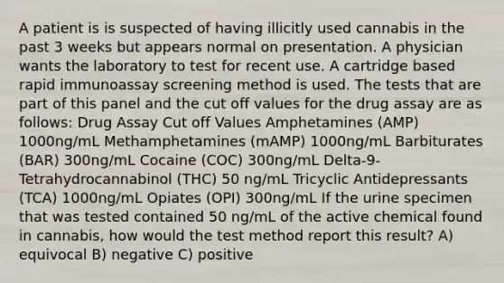 A patient is is suspected of having illicitly used cannabis in the past 3 weeks but appears normal on presentation. A physician wants the laboratory to test for recent use. A cartridge based rapid immunoassay screening method is used. The tests that are part of this panel and the cut off values for the drug assay are as follows: Drug Assay Cut off Values Amphetamines (AMP) 1000ng/mL Methamphetamines (mAMP) 1000ng/mL Barbiturates (BAR) 300ng/mL Cocaine (COC) 300ng/mL Delta-9-Tetrahydrocannabinol (THC) 50 ng/mL Tricyclic Antidepressants (TCA) 1000ng/mL Opiates (OPI) 300ng/mL If the urine specimen that was tested contained 50 ng/mL of the active chemical found in cannabis, how would the test method report this result? A) equivocal B) negative C) positive