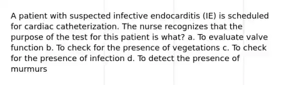 A patient with suspected infective endocarditis (IE) is scheduled for cardiac catheterization. The nurse recognizes that the purpose of the test for this patient is what? a. To evaluate valve function b. To check for the presence of vegetations c. To check for the presence of infection d. To detect the presence of murmurs