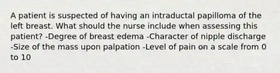 A patient is suspected of having an intraductal papilloma of the left breast. What should the nurse include when assessing this patient? -Degree of breast edema -Character of nipple discharge -Size of the mass upon palpation -Level of pain on a scale from 0 to 10