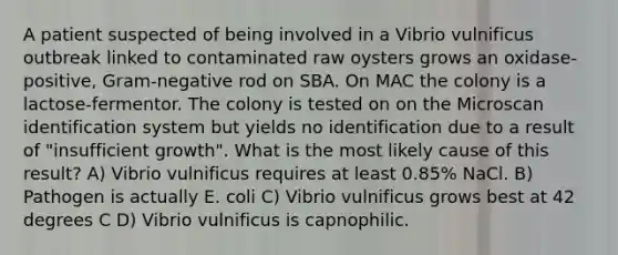 A patient suspected of being involved in a Vibrio vulnificus outbreak linked to contaminated raw oysters grows an oxidase-positive, Gram-negative rod on SBA. On MAC the colony is a lactose-fermentor. The colony is tested on on the Microscan identification system but yields no identification due to a result of "insufficient growth". What is the most likely cause of this result? A) Vibrio vulnificus requires at least 0.85% NaCl. B) Pathogen is actually E. coli C) Vibrio vulnificus grows best at 42 degrees C D) Vibrio vulnificus is capnophilic.