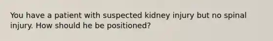 You have a patient with suspected kidney injury but no spinal injury. How should he be positioned?