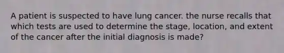 A patient is suspected to have lung cancer. the nurse recalls that which tests are used to determine the stage, location, and extent of the cancer after the initial diagnosis is made?