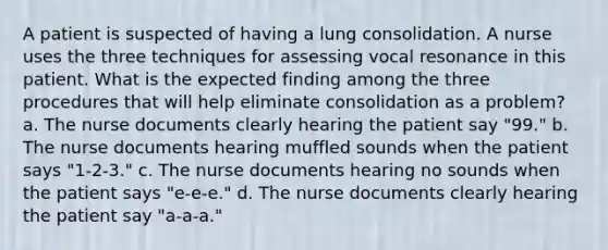 A patient is suspected of having a lung consolidation. A nurse uses the three techniques for assessing vocal resonance in this patient. What is the expected finding among the three procedures that will help eliminate consolidation as a problem? a. The nurse documents clearly hearing the patient say "99." b. The nurse documents hearing muffled sounds when the patient says "1-2-3." c. The nurse documents hearing no sounds when the patient says "e-e-e." d. The nurse documents clearly hearing the patient say "a-a-a."