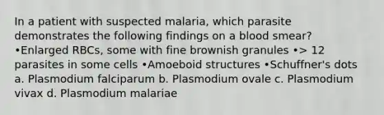 In a patient with suspected malaria, which parasite demonstrates the following findings on a blood smear? •Enlarged RBCs, some with fine brownish granules •> 12 parasites in some cells •Amoeboid structures •Schuffner's dots a. Plasmodium falciparum b. Plasmodium ovale c. Plasmodium vivax d. Plasmodium malariae