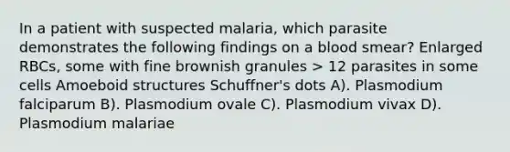 In a patient with suspected malaria, which parasite demonstrates the following findings on a blood smear? Enlarged RBCs, some with fine brownish granules > 12 parasites in some cells Amoeboid structures Schuffner's dots A). Plasmodium falciparum B). Plasmodium ovale C). Plasmodium vivax D). Plasmodium malariae