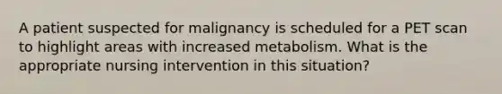 A patient suspected for malignancy is scheduled for a PET scan to highlight areas with increased metabolism. What is the appropriate nursing intervention in this situation?