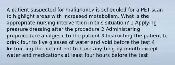 A patient suspected for malignancy is scheduled for a PET scan to highlight areas with increased metabolism. What is the appropriate nursing intervention in this situation? 1 Applying pressure dressing after the procedure 2 Administering preprocedure analgesic to the patient 3 Instructing the patient to drink four to five glasses of water and void before the test 4 Instructing the patient not to have anything by mouth except water and medications at least four hours before the test