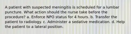 A patient with suspected meningitis is scheduled for a lumbar puncture. What action should the nurse take before the procedure? a. Enforce NPO status for 4 hours. b. Transfer the patient to radiology. c. Administer a sedative medication. d. Help the patient to a lateral position.