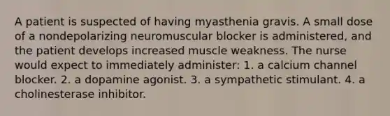 A patient is suspected of having myasthenia gravis. A small dose of a nondepolarizing neuromuscular blocker is administered, and the patient develops increased muscle weakness. The nurse would expect to immediately administer: 1. a calcium channel blocker. 2. a dopamine agonist. 3. a sympathetic stimulant. 4. a cholinesterase inhibitor.