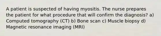 A patient is suspected of having myositis. The nurse prepares the patient for what procedure that will confirm the diagnosis? a) Computed tomography (CT) b) Bone scan c) Muscle biopsy d) Magnetic resonance imaging (MRI)