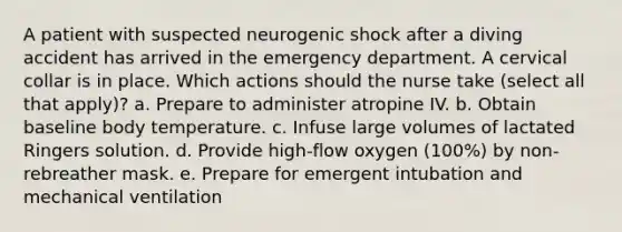 A patient with suspected neurogenic shock after a diving accident has arrived in the emergency department. A cervical collar is in place. Which actions should the nurse take (select all that apply)? a. Prepare to administer atropine IV. b. Obtain baseline body temperature. c. Infuse large volumes of lactated Ringers solution. d. Provide high-flow oxygen (100%) by non-rebreather mask. e. Prepare for emergent intubation and mechanical ventilation