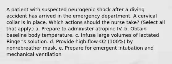 A patient with suspected neurogenic shock after a diving accident has arrived in the emergency department. A cervical collar is in place. Which actions should the nurse take? (Select all that apply.) a. Prepare to administer atropine IV. b. Obtain baseline body temperature. c. Infuse large volumes of lactated Ringer's solution. d. Provide high-flow O2 (100%) by nonrebreather mask. e. Prepare for emergent intubation and mechanical ventilation