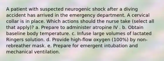 A patient with suspected neurogenic shock after a diving accident has arrived in the emergency department. A cervical collar is in place. Which actions should the nurse take (select all that apply)? a. Prepare to administer atropine IV . b. Obtain baseline body temperature. c. Infuse large volumes of lactated Ringers solution. d. Provide high-flow oxygen (100%) by non-rebreather mask. e. Prepare for emergent intubation and mechanical ventilation.