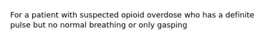 For a patient with suspected opioid overdose who has a definite pulse but no normal breathing or only gasping