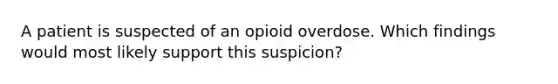 A patient is suspected of an opioid overdose. Which findings would most likely support this suspicion?