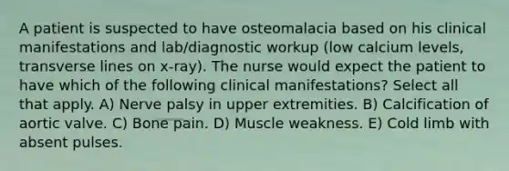 A patient is suspected to have osteomalacia based on his clinical manifestations and lab/diagnostic workup (low calcium levels, transverse lines on x-ray). The nurse would expect the patient to have which of the following clinical manifestations? Select all that apply. A) Nerve palsy in upper extremities. B) Calcification of aortic valve. C) Bone pain. D) Muscle weakness. E) Cold limb with absent pulses.