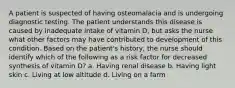 A patient is suspected of having osteomalacia and is undergoing diagnostic testing. The patient understands this disease is caused by inadequate intake of vitamin D, but asks the nurse what other factors may have contributed to development of this condition. Based on the patient's history, the nurse should identify which of the following as a risk factor for decreased synthesis of vitamin D? a. Having renal disease b. Having light skin c. Living at low altitude d. Living on a farm