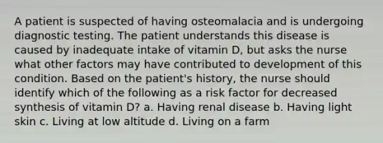 A patient is suspected of having osteomalacia and is undergoing diagnostic testing. The patient understands this disease is caused by inadequate intake of vitamin D, but asks the nurse what other factors may have contributed to development of this condition. Based on the patient's history, the nurse should identify which of the following as a risk factor for decreased synthesis of vitamin D? a. Having renal disease b. Having light skin c. Living at low altitude d. Living on a farm