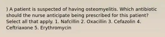 ) A patient is suspected of having osteomyelitis. Which antibiotic should the nurse anticipate being prescribed for this patient? Select all that apply. 1. Nafcillin 2. Oxacillin 3. Cefazolin 4. Ceftriaxone 5. Erythromycin