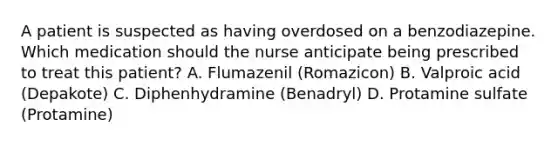 A patient is suspected as having overdosed on a benzodiazepine. Which medication should the nurse anticipate being prescribed to treat this patient? A. Flumazenil (Romazicon) B. Valproic acid (Depakote) C. Diphenhydramine (Benadryl) D. Protamine sulfate (Protamine)