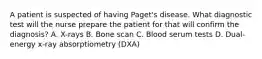 A patient is suspected of having Paget's disease. What diagnostic test will the nurse prepare the patient for that will confirm the diagnosis? A. X-rays B. Bone scan C. Blood serum tests D. Dual-energy x-ray absorptiometry (DXA)