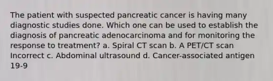 The patient with suspected pancreatic cancer is having many diagnostic studies done. Which one can be used to establish the diagnosis of pancreatic adenocarcinoma and for monitoring the response to treatment? a. Spiral CT scan b. A PET/CT scan Incorrect c. Abdominal ultrasound d. Cancer-associated antigen 19-9