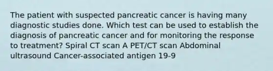 The patient with suspected pancreatic cancer is having many diagnostic studies done. Which test can be used to establish the diagnosis of pancreatic cancer and for monitoring the response to treatment? Spiral CT scan A PET/CT scan Abdominal ultrasound Cancer-associated antigen 19-9