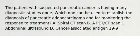 The patient with suspected pancreatic cancer is having many diagnostic studies done. Which one can be used to establish the diagnosis of pancreatic adenocarcinoma and for monitoring the response to treatment? A. Spiral CT scan B. A PET/CT scan C. Abdominal ultrasound D. Cancer-associated antigen 19-9