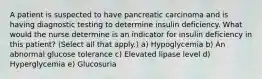 A patient is suspected to have pancreatic carcinoma and is having diagnostic testing to determine insulin deficiency. What would the nurse determine is an indicator for insulin deficiency in this patient? (Select all that apply.) a) Hypoglycemia b) An abnormal glucose tolerance c) Elevated lipase level d) Hyperglycemia e) Glucosuria