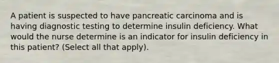 A patient is suspected to have pancreatic carcinoma and is having diagnostic testing to determine insulin deficiency. What would the nurse determine is an indicator for insulin deficiency in this patient? (Select all that apply).