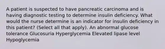 A patient is suspected to have pancreatic carcinoma and is having diagnostic testing to determine insulin deficiency. What would the nurse determine is an indicator for insulin deficiency in this patient? (Select all that apply). An abnormal glucose tolerance Glucosuria Hyperglycemia Elevated lipase level Hypoglycemia