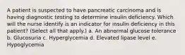 A patient is suspected to have pancreatic carcinoma and is having diagnostic testing to determine insulin deficiency. Which will the nurse identify is an indicator for insulin deficiency in this patient? (Select all that apply.) a. An abnormal glucose tolerance b. Glucosuria c. Hyperglycemia d. Elevated lipase level e. Hypoglycemia