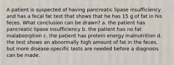 A patient is suspected of having pancreatic lipase insufficiency and has a fecal fat test that shows that he has 15 g of fat in his feces. What conclusion can be drawn? a. the patient has pancreatic lipase insufficiency b. the patient has no fat malabsorption c. the patient has protein energy malnutrition d. the test shows an abnormally high amount of fat in the feces, but more disease-specific tests are needed before a diagnosis can be made.