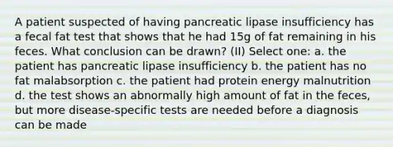 A patient suspected of having pancreatic lipase insufficiency has a fecal fat test that shows that he had 15g of fat remaining in his feces. What conclusion can be drawn? (II) Select one: a. the patient has pancreatic lipase insufficiency b. the patient has no fat malabsorption c. the patient had protein energy malnutrition d. the test shows an abnormally high amount of fat in the feces, but more disease-specific tests are needed before a diagnosis can be made