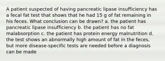 A patient suspected of having pancreatic lipase insufficiency has a fecal fat test that shows that he had 15 g of fat remaining in his feces. What conclusion can be drawn? a. the patient has pancreatic lipase insufficiency b. the patient has no fat malabsorption c. the patient has protein energy malnutrition d. the test shows an abnormally high amount of fat in the feces, but more disease-specific tests are needed before a diagnosis can be made