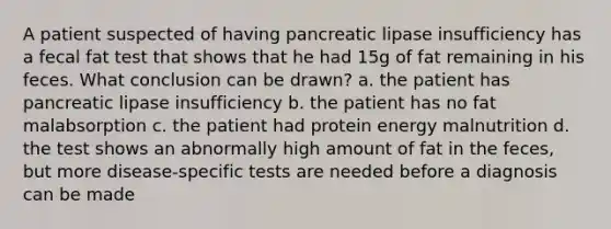 A patient suspected of having pancreatic lipase insufficiency has a fecal fat test that shows that he had 15g of fat remaining in his feces. What conclusion can be drawn? a. the patient has pancreatic lipase insufficiency b. the patient has no fat malabsorption c. the patient had protein energy malnutrition d. the test shows an abnormally high amount of fat in the feces, but more disease-specific tests are needed before a diagnosis can be made