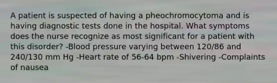 A patient is suspected of having a pheochromocytoma and is having diagnostic tests done in the hospital. What symptoms does the nurse recognize as most significant for a patient with this disorder? -Blood pressure varying between 120/86 and 240/130 mm Hg -Heart rate of 56-64 bpm -Shivering -Complaints of nausea