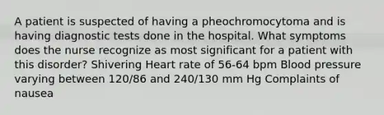 A patient is suspected of having a pheochromocytoma and is having diagnostic tests done in the hospital. What symptoms does the nurse recognize as most significant for a patient with this disorder? Shivering Heart rate of 56-64 bpm Blood pressure varying between 120/86 and 240/130 mm Hg Complaints of nausea