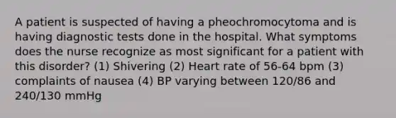 A patient is suspected of having a pheochromocytoma and is having diagnostic tests done in the hospital. What symptoms does the nurse recognize as most significant for a patient with this disorder? (1) Shivering (2) Heart rate of 56-64 bpm (3) complaints of nausea (4) BP varying between 120/86 and 240/130 mmHg