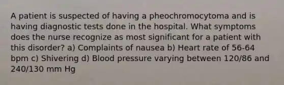 A patient is suspected of having a pheochromocytoma and is having diagnostic tests done in the hospital. What symptoms does the nurse recognize as most significant for a patient with this disorder? a) Complaints of nausea b) Heart rate of 56-64 bpm c) Shivering d) Blood pressure varying between 120/86 and 240/130 mm Hg