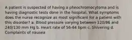 A patient is suspected of having a pheochromocytoma and is having diagnostic tests done in the hospital. What symptoms does the nurse recognize as most significant for a patient with this disorder? a. Blood pressure varying between 120/86 and 240/130 mm Hg b. Heart rate of 56-64 bpm c. Shivering d. Complaints of nausea