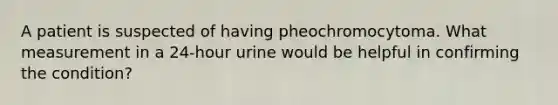 A patient is suspected of having pheochromocytoma. What measurement in a 24-hour urine would be helpful in confirming the condition?