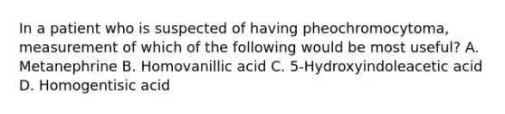 In a patient who is suspected of having pheochromocytoma, measurement of which of the following would be most useful? A. Metanephrine B. Homovanillic acid C. 5-Hydroxyindoleacetic acid D. Homogentisic acid